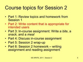Course topics for Session 2 Part 1: Review topics and homework from Session 1 Part 2: Write content that is appropriate for intended users  Part 3: In-course assignment: Write a  bite , a  snack,  and a  meal   Part 4: Discuss in-course assignment  Part 5: Session 2 wrap-up Part 6: Session 2 homework – writing assignment and reading assignment 