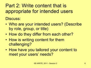 Part 2: Write content that is appropriate for intended users   Discuss: Who are your intended users? (Describe by role, group, or title) How do they differ from each other? How is writing content for them challenging? How have you tailored your content to meet your users’ needs? 