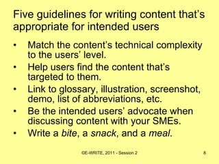 Five guidelines for writing content that’s appropriate for intended users Match the content’s technical complexity to the users’ level.  Help users find the content that’s targeted to them. Link to glossary, illustration, screenshot, demo, list of abbreviations, etc. Be the intended users’ advocate when discussing content with your SMEs. Write a  bite , a  snack , and a  meal . 