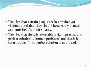 The idea that certain people are bad wicked ,or villainous and that they should be severely blamed and punished for their villainy. The idea that there is invariably a right, precise, and perfect solution to human problems and that it is catastrophic if this perfect solution is not found. 