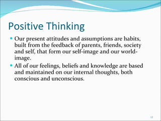 Positive Thinking Our present attitudes and assumptions are habits, built from the feedback of parents, friends, society and self, that form our self-image and our world-image.  All of our feelings, beliefs and knowledge are based and maintained on our internal thoughts, both conscious and unconscious. 