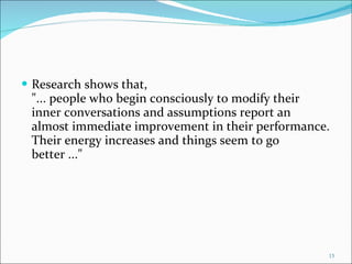 Research shows that, "... people who begin consciously to modify their inner conversations and assumptions report an almost immediate improvement in their performance. Their energy increases and things seem to go better ..."  