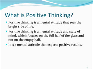 What is Positive Thinking? Positive thinking is a mental attitude that sees the bright side of life. Positive thinking is a mental attitude and state of mind, which focuses on the full half of the glass and not on the empty half. It is a mental attitude that expects positive results. 