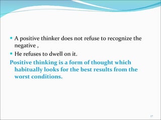 A positive thinker does not refuse to recognize the negative , He refuses to dwell on it. Positive thinking is a form of thought which  habitually looks for the best results from the worst conditions. 