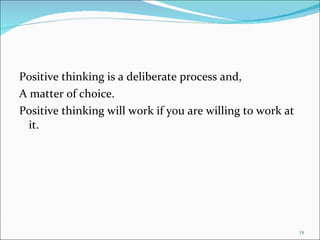 Positive thinking is a deliberate process and, A matter of choice. Positive thinking will work if you are willing to work at it. 