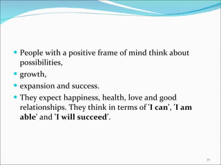 People with a positive frame of mind think about possibilities,  growth,  expansion and success.  They expect happiness, health, love and good relationships. They think in terms of  'I can' ,  'I am able'  and  'I will succeed' . 