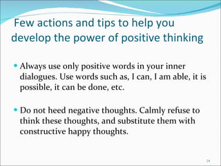   Few actions and tips to help you develop the power of positive thinking Always use only positive words in your inner dialogues. Use words such as, I can, I am able, it is possible, it can be done, etc. Do not heed negative thoughts. Calmly refuse to think these thoughts, and substitute them with constructive happy thoughts.  