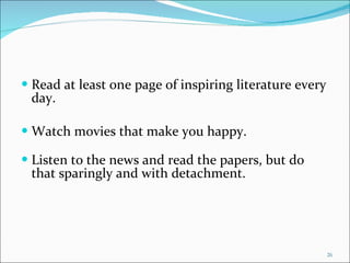 Read at least one page of inspiring literature every day. Watch movies that make you happy. Listen to the news and read the papers, but do that sparingly and with detachment. 