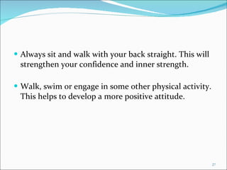 Always sit and walk with your back straight. This will strengthen your confidence and inner strength. Walk, swim or engage in some other physical activity. This helps to develop a more positive attitude. 