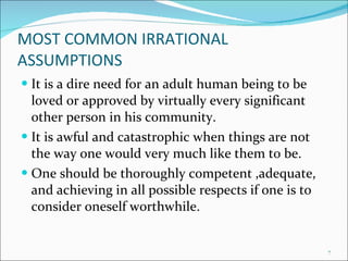 MOST COMMON IRRATIONAL ASSUMPTIONS It is a dire need for an adult human being to be loved or approved by virtually every significant other person in his community. It is awful and catastrophic when things are not the way one would very much like them to be. One should be thoroughly competent ,adequate, and achieving in all possible respects if one is to consider oneself worthwhile. 
