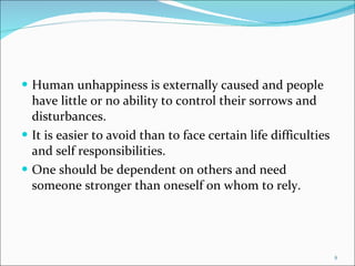 Human unhappiness is externally caused and people have little or no ability to control their sorrows and disturbances. It is easier to avoid than to face certain life difficulties and self responsibilities. One should be dependent on others and need someone stronger than oneself on whom to rely. 