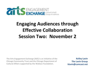 Engaging Audiences through
Effective Collaboration
Session Two: November 2
Kelley Lavin
The Lavin Group
klavin@comcast.net
The Arts Engagement Exchange (AEE) is an initiative of the
Chicago Community Trust and the Chicago Department of
Cultural Affairs supported by the Wallace Foundation.
 