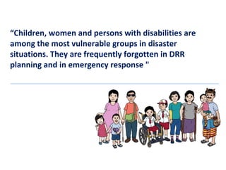 “Children, women and persons with disabilities are
among the most vulnerable groups in disaster
situations. They are frequently forgotten in DRR
planning and in emergency response "

 