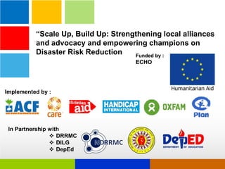 “Scale Up, Build Up: Strengthening local alliances
and advocacy and empowering champions on
Disaster Risk Reduction
Funded by :
ECHO

Implemented by :

In Partnership with
 DRRMC
 DILG
 DepEd

 