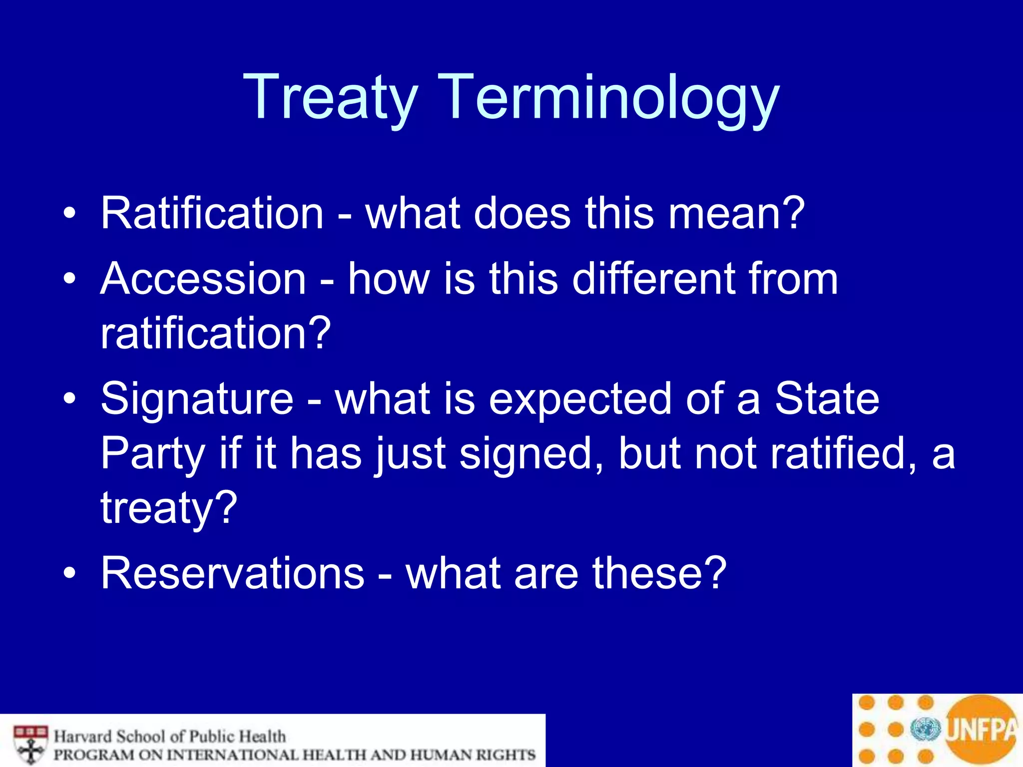 Treaty Terminology
• Ratification - what does this mean?
• Accession - how is this different from
ratification?
• Signature - what is expected of a State
Party if it has just signed, but not ratified, a
treaty?
• Reservations - what are these?
 