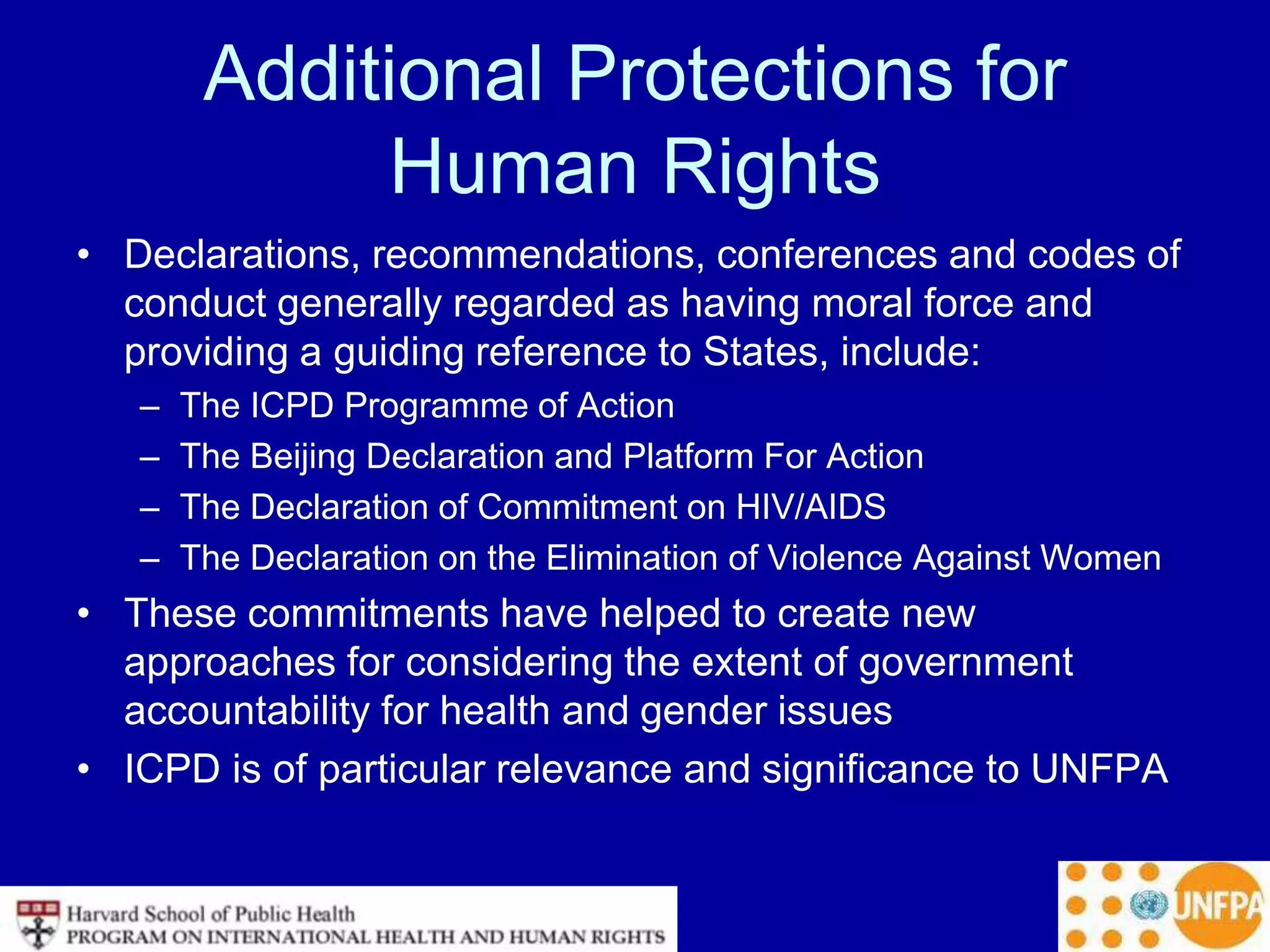 Additional Protections for
Human Rights
• Declarations, recommendations, conferences and codes of
conduct generally regarded as having moral force and
providing a guiding reference to States, include:
– The ICPD Programme of Action
– The Beijing Declaration and Platform For Action
– The Declaration of Commitment on HIV/AIDS
– The Declaration on the Elimination of Violence Against Women
• These commitments have helped to create new
approaches for considering the extent of government
accountability for health and gender issues
• ICPD is of particular relevance and significance to UNFPA
 