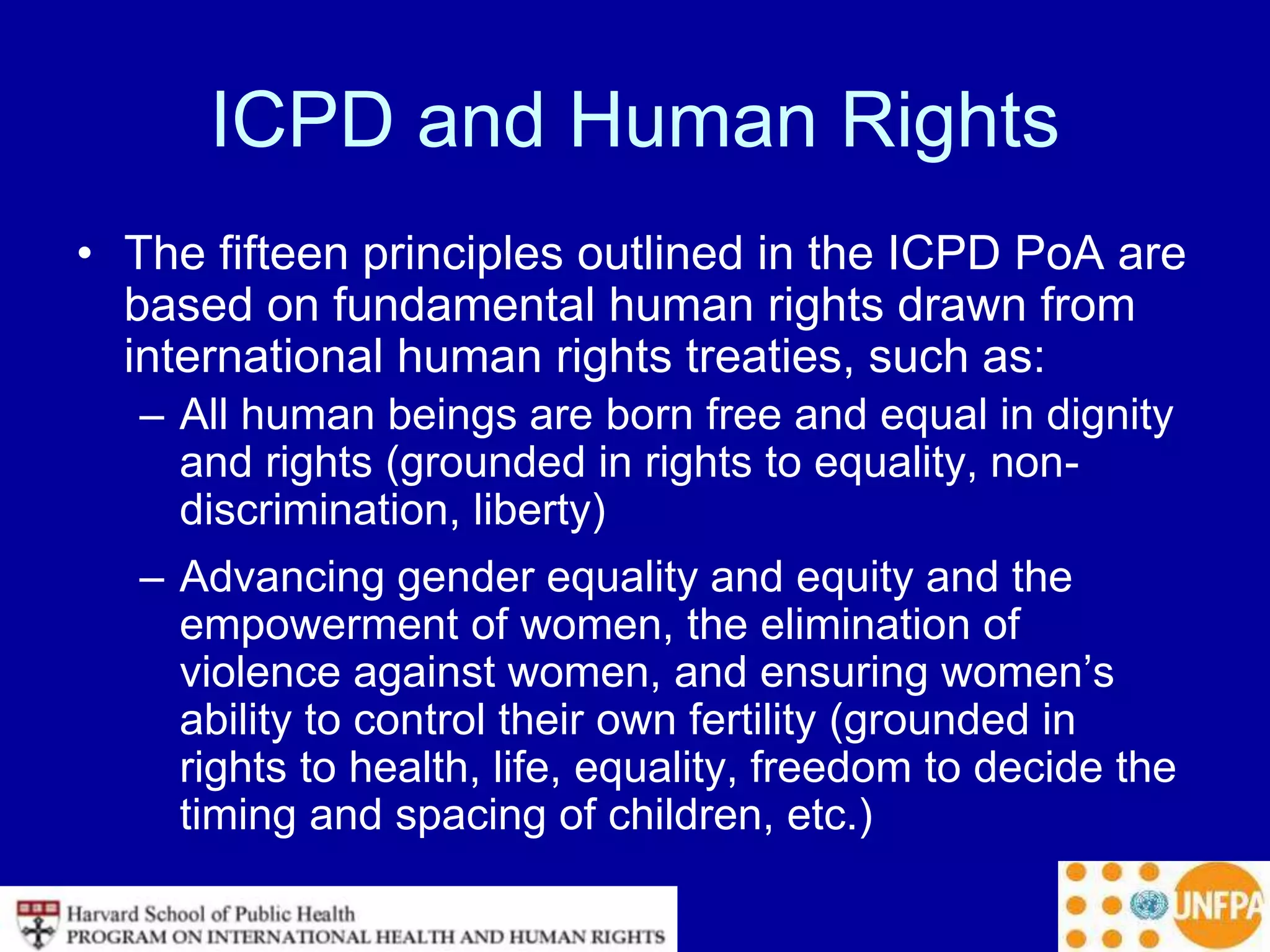 ICPD and Human Rights
• The fifteen principles outlined in the ICPD PoA are
based on fundamental human rights drawn from
international human rights treaties, such as:
– All human beings are born free and equal in dignity
and rights (grounded in rights to equality, non-
discrimination, liberty)
– Advancing gender equality and equity and the
empowerment of women, the elimination of
violence against women, and ensuring women’s
ability to control their own fertility (grounded in
rights to health, life, equality, freedom to decide the
timing and spacing of children, etc.)
 
