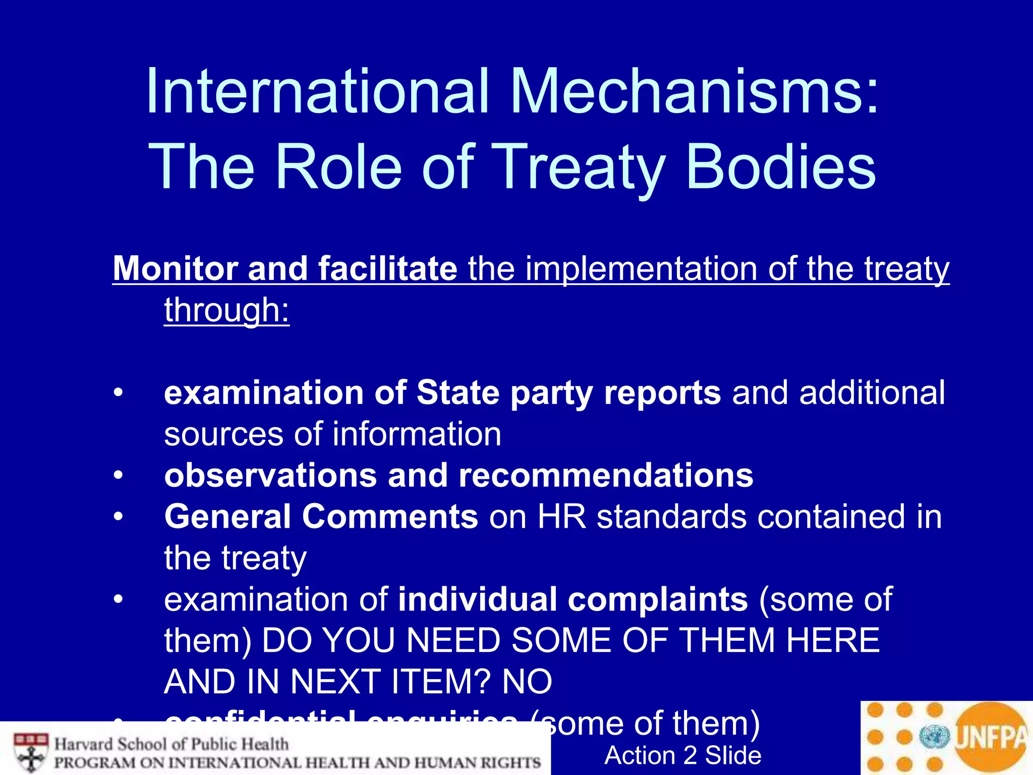 Action 2 Slide
International Mechanisms:
The Role of Treaty Bodies
Monitor and facilitate the implementation of the treaty
through:
• examination of State party reports and additional
sources of information
• observations and recommendations
• General Comments on HR standards contained in
the treaty
• examination of individual complaints (some of
them) DO YOU NEED SOME OF THEM HERE
AND IN NEXT ITEM? NO
• confidential enquiries (some of them)
 