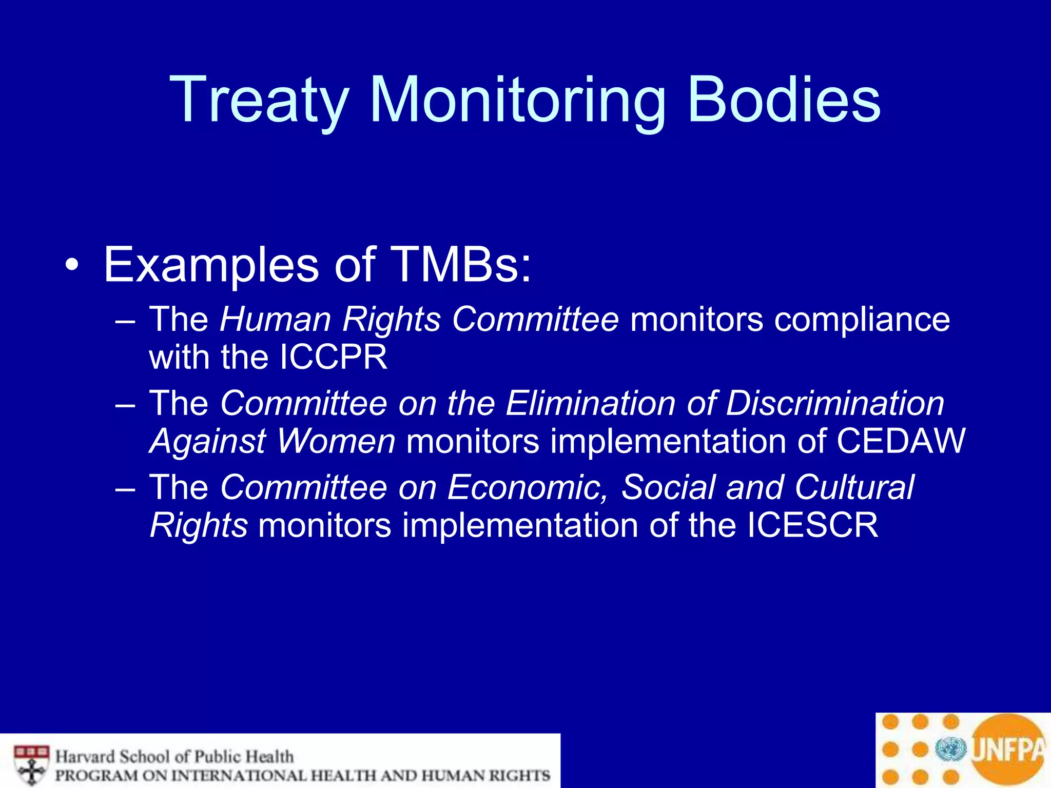 Treaty Monitoring Bodies
• Examples of TMBs:
– The Human Rights Committee monitors compliance
with the ICCPR
– The Committee on the Elimination of Discrimination
Against Women monitors implementation of CEDAW
– The Committee on Economic, Social and Cultural
Rights monitors implementation of the ICESCR
 