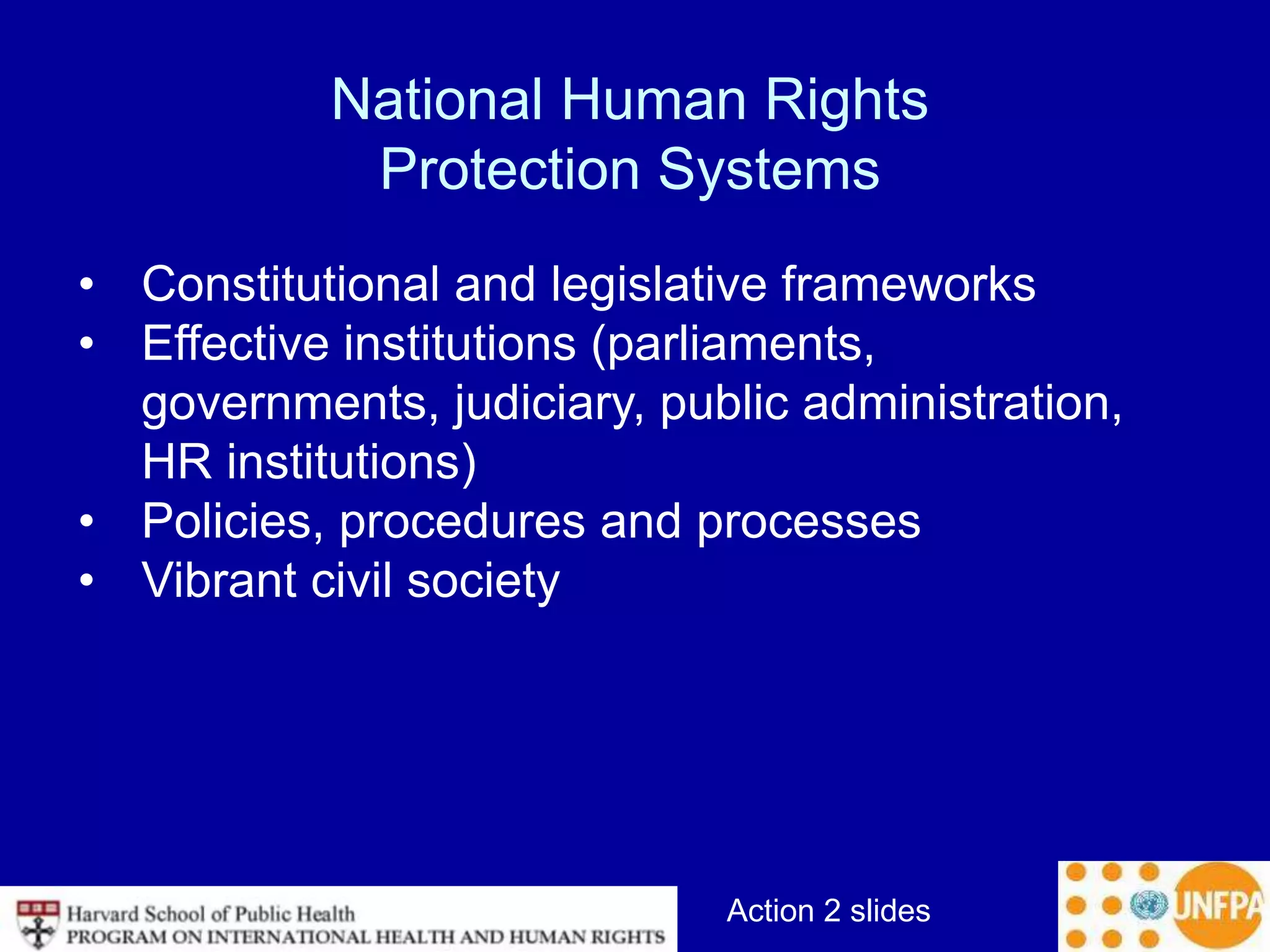 Action 2 slides
National Human Rights
Protection Systems
• Constitutional and legislative frameworks
• Effective institutions (parliaments,
governments, judiciary, public administration,
HR institutions)
• Policies, procedures and processes
• Vibrant civil society
 