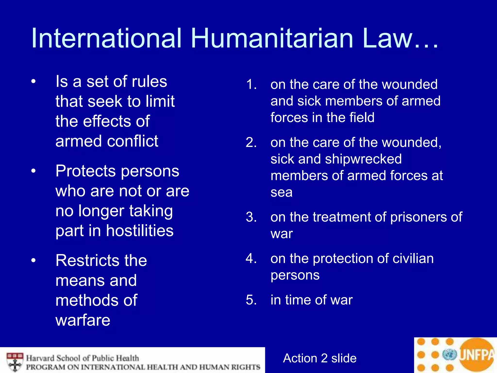 Action 2 slide
International Humanitarian Law…
• Is a set of rules
that seek to limit
the effects of
armed conflict
• Protects persons
who are not or are
no longer taking
part in hostilities
• Restricts the
means and
methods of
warfare
1. on the care of the wounded
and sick members of armed
forces in the field
2. on the care of the wounded,
sick and shipwrecked
members of armed forces at
sea
3. on the treatment of prisoners of
war
4. on the protection of civilian
persons
5. in time of war
 
