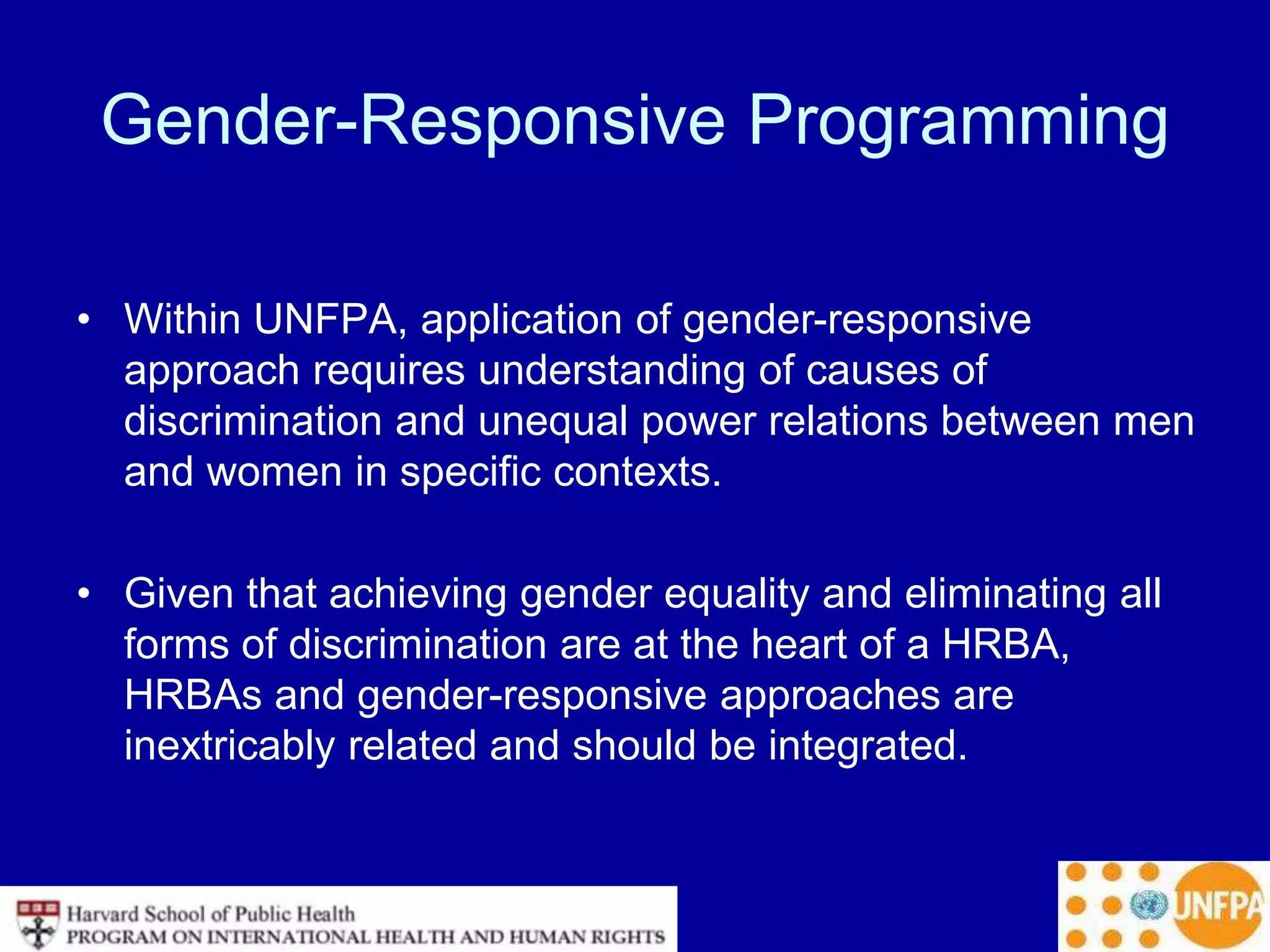 Gender-Responsive Programming
• Within UNFPA, application of gender-responsive
approach requires understanding of causes of
discrimination and unequal power relations between men
and women in specific contexts.
• Given that achieving gender equality and eliminating all
forms of discrimination are at the heart of a HRBA,
HRBAs and gender-responsive approaches are
inextricably related and should be integrated.
 