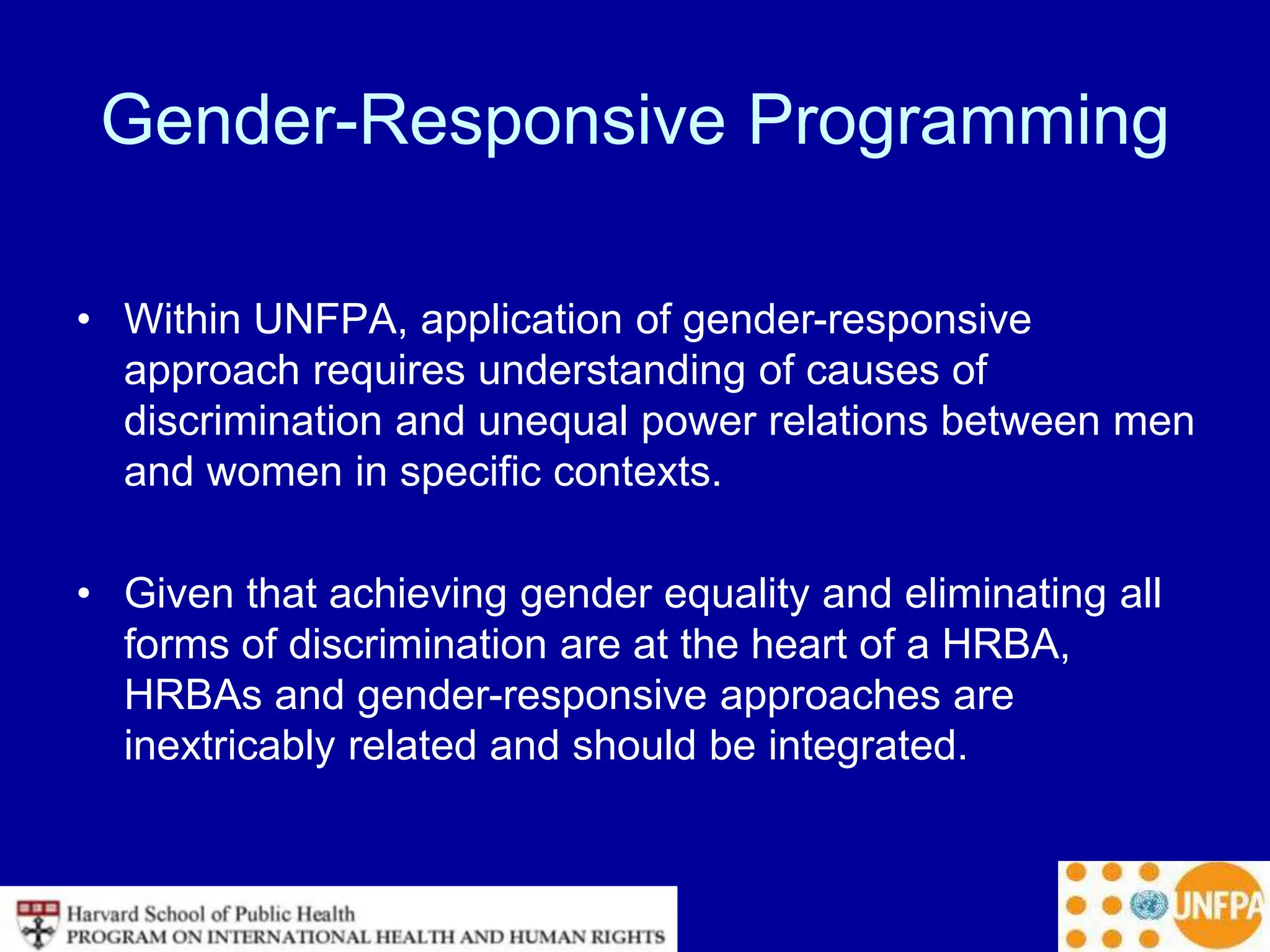 Gender-Responsive Programming
• Within UNFPA, application of gender-responsive
approach requires understanding of causes of
discrimination and unequal power relations between men
and women in specific contexts.
• Given that achieving gender equality and eliminating all
forms of discrimination are at the heart of a HRBA,
HRBAs and gender-responsive approaches are
inextricably related and should be integrated.
 