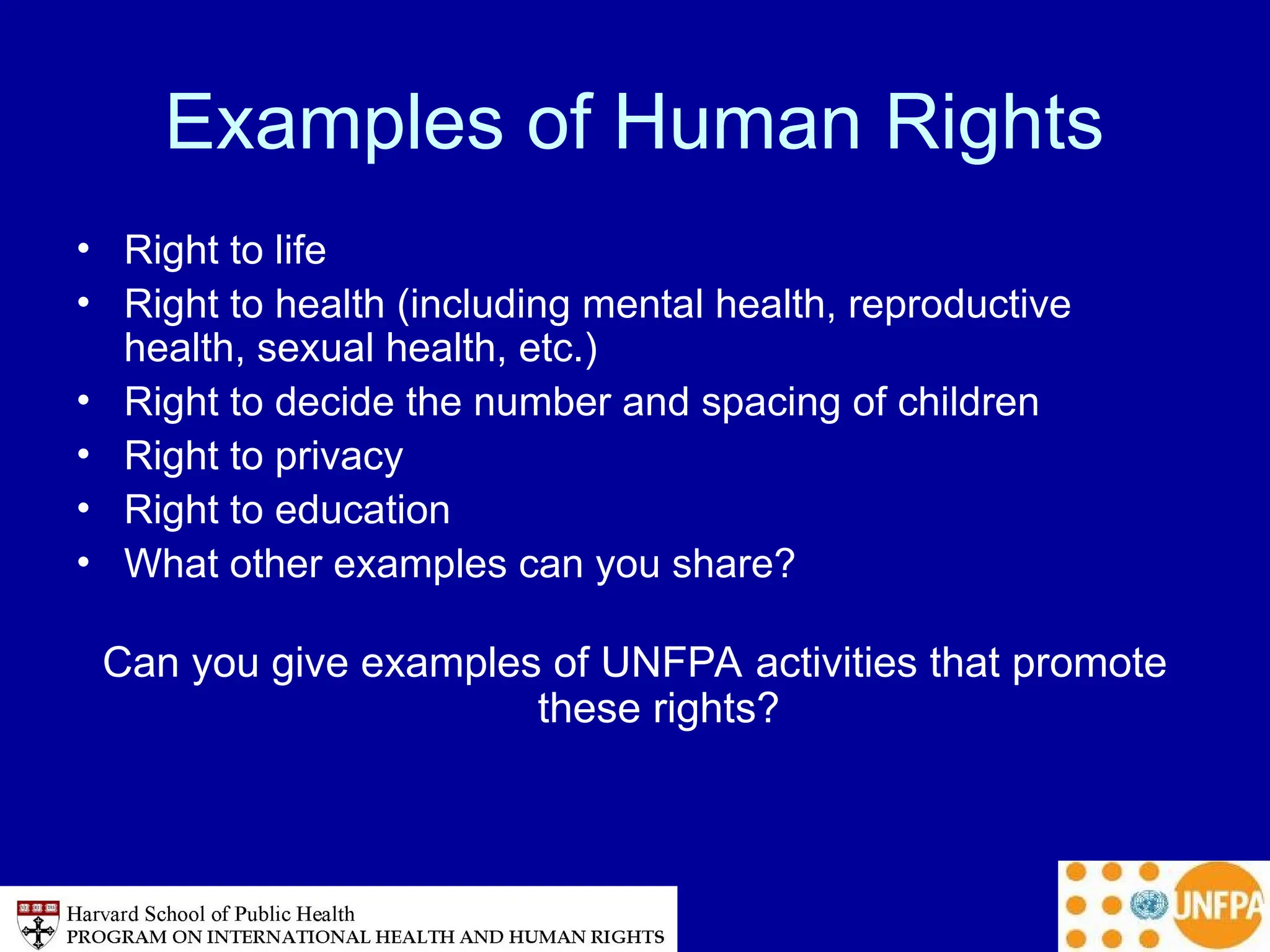 Examples of Human Rights
• Right to life
• Right to health (including mental health, reproductive
health, sexual health, etc.)
• Right to decide the number and spacing of children
• Right to privacy
• Right to education
• What other examples can you share?
Can you give examples of UNFPA activities that promote
these rights?
 