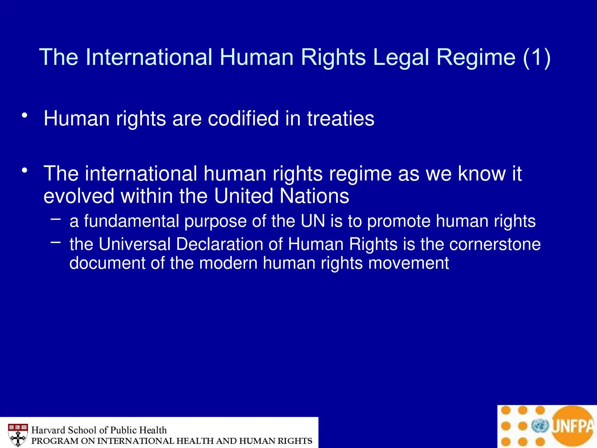 The International Human Rights Legal Regime (1)
• Human rights are codified in treaties
• The international human rights regime as we know it
evolved within the United Nations
– a fundamental purpose of the UN is to promote human rights
– the Universal Declaration of Human Rights is the cornerstone
document of the modern human rights movement
 