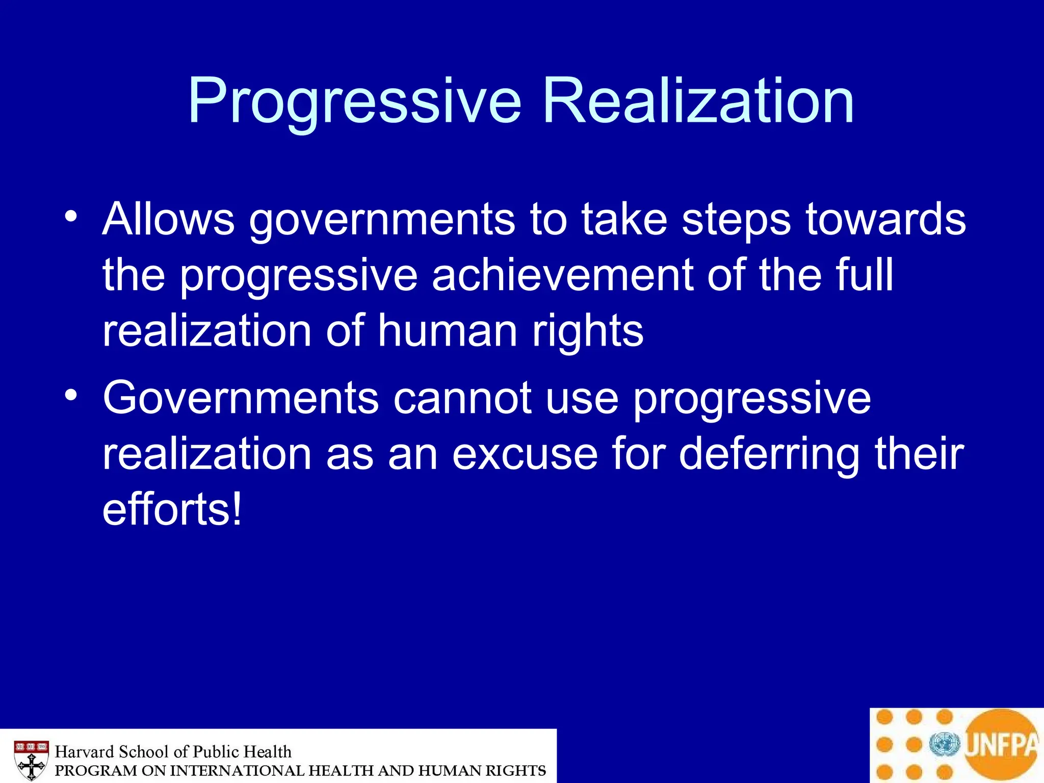 Progressive Realization
• Allows governments to take steps towards
the progressive achievement of the full
realization of human rights
• Governments cannot use progressive
realization as an excuse for deferring their
efforts!
 