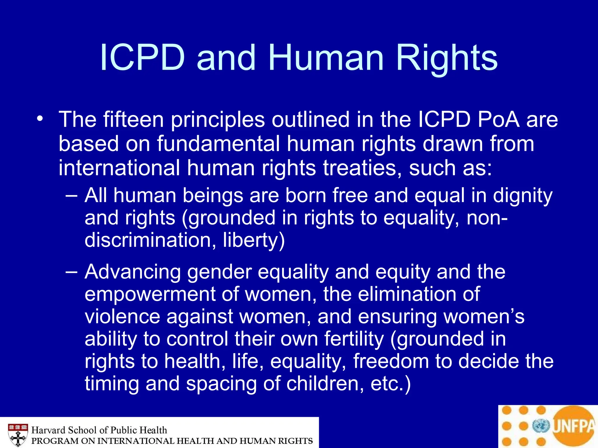 ICPD and Human Rights
• The fifteen principles outlined in the ICPD PoA are
based on fundamental human rights drawn from
international human rights treaties, such as:
– All human beings are born free and equal in dignity
and rights (grounded in rights to equality, non-
discrimination, liberty)
– Advancing gender equality and equity and the
empowerment of women, the elimination of
violence against women, and ensuring women’s
ability to control their own fertility (grounded in
rights to health, life, equality, freedom to decide the
timing and spacing of children, etc.)
 