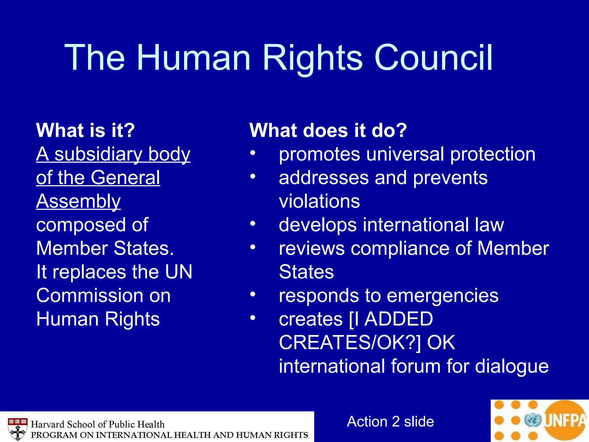 Action 2 slide
The Human Rights Council
What is it?
A subsidiary body
of the General
Assembly
composed of
Member States.
It replaces the UN
Commission on
Human Rights
What does it do?
• promotes universal protection
• addresses and prevents
violations
• develops international law
• reviews compliance of Member
States
• responds to emergencies
• creates [I ADDED
CREATES/OK?] OK
international forum for dialogue
 