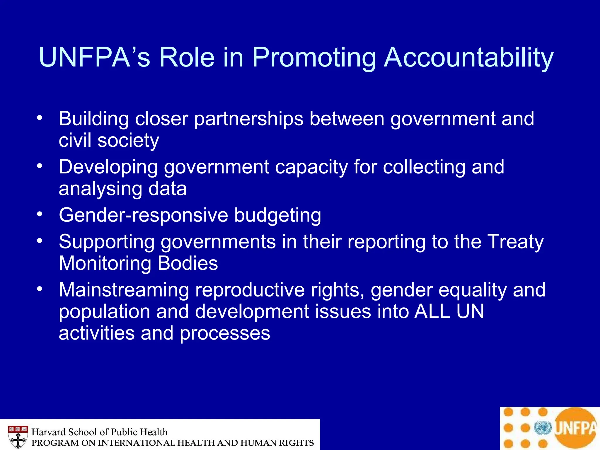 UNFPA’s Role in Promoting Accountability
• Building closer partnerships between government and
civil society
• Developing government capacity for collecting and
analysing data
• Gender-responsive budgeting
• Supporting governments in their reporting to the Treaty
Monitoring Bodies
• Mainstreaming reproductive rights, gender equality and
population and development issues into ALL UN
activities and processes
 
