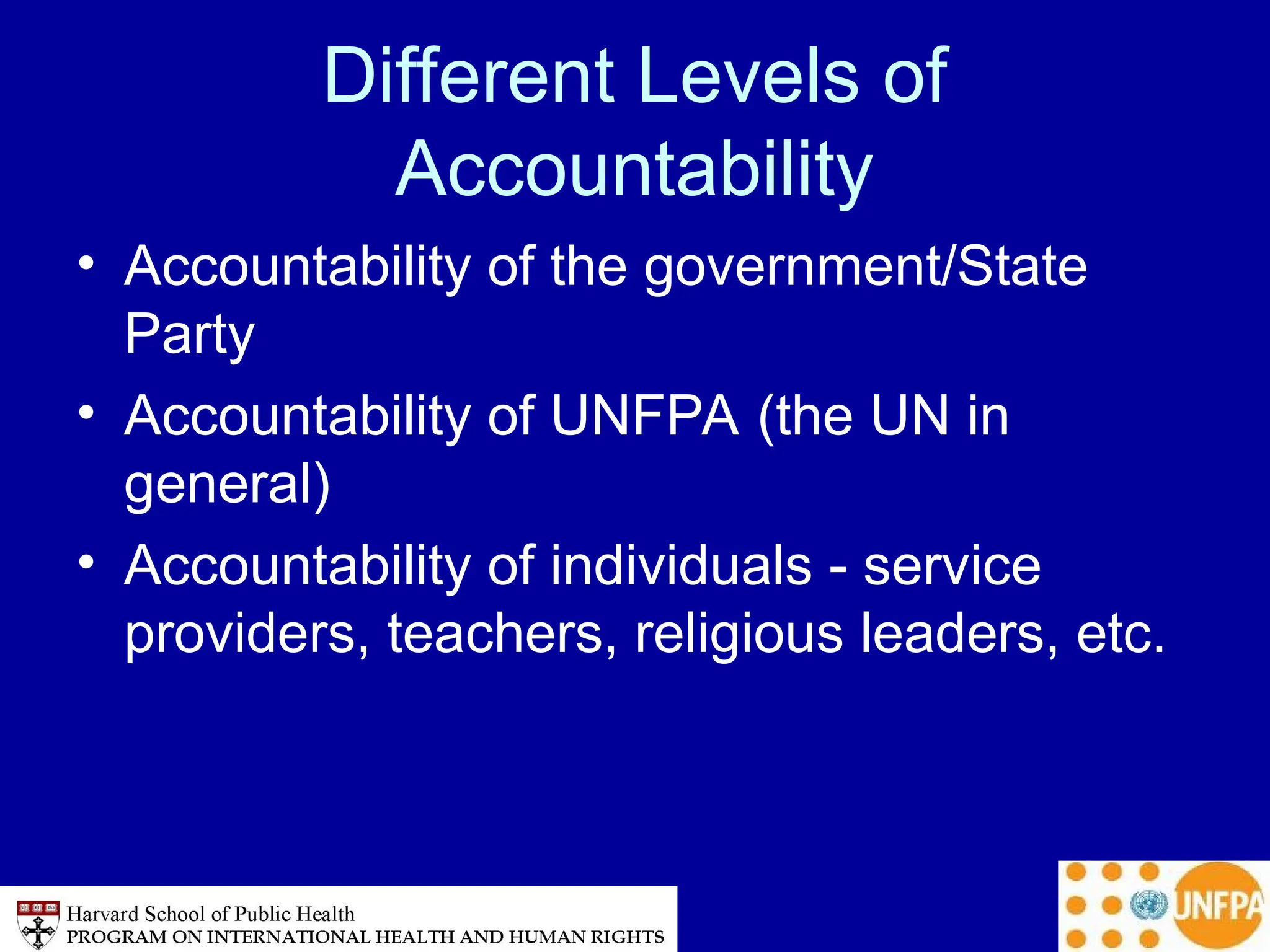 Different Levels of
Accountability
• Accountability of the government/State
Party
• Accountability of UNFPA (the UN in
general)
• Accountability of individuals - service
providers, teachers, religious leaders, etc.
 