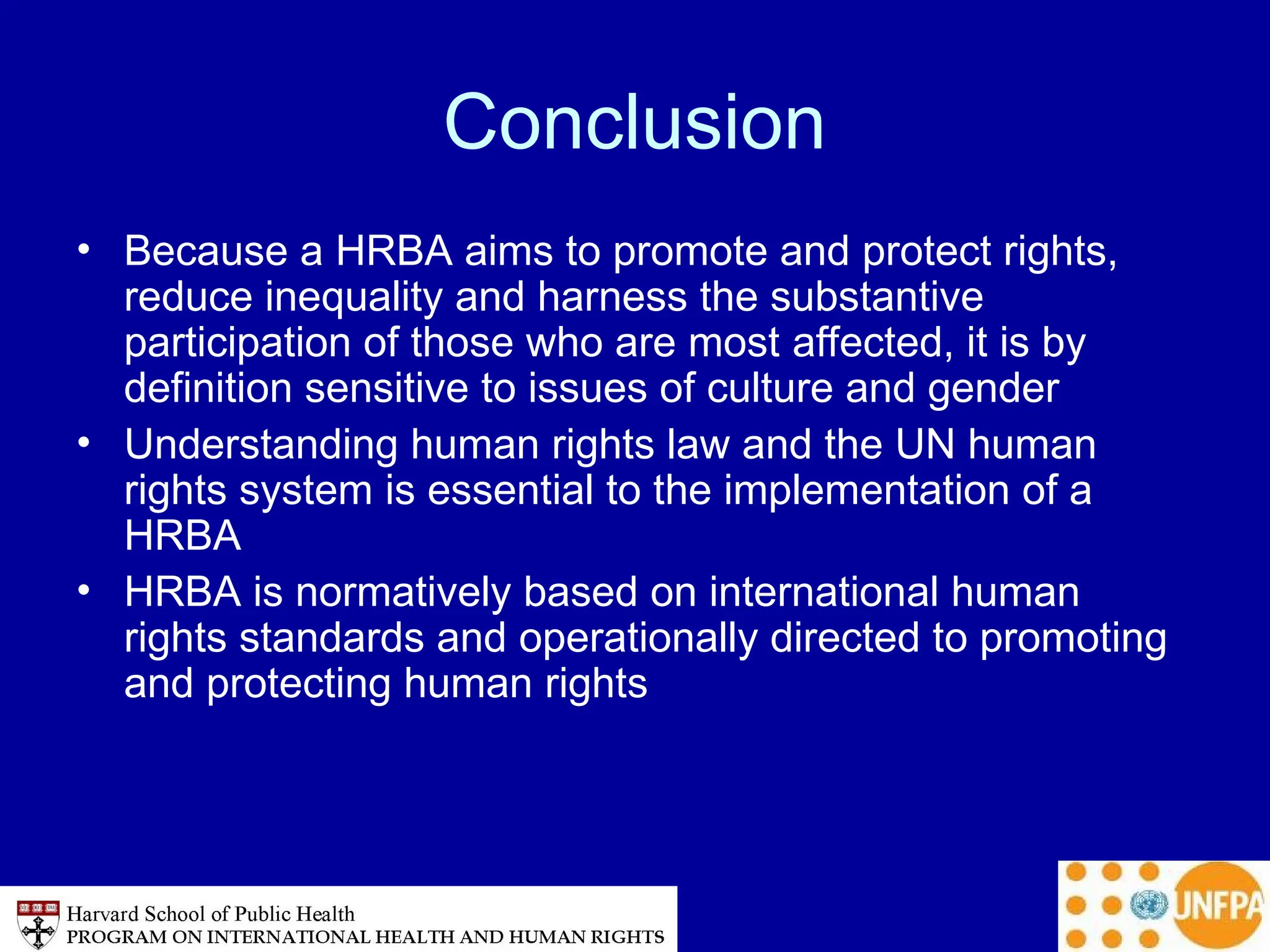 Conclusion
• Because a HRBA aims to promote and protect rights,
reduce inequality and harness the substantive
participation of those who are most affected, it is by
definition sensitive to issues of culture and gender
• Understanding human rights law and the UN human
rights system is essential to the implementation of a
HRBA
• HRBA is normatively based on international human
rights standards and operationally directed to promoting
and protecting human rights
 