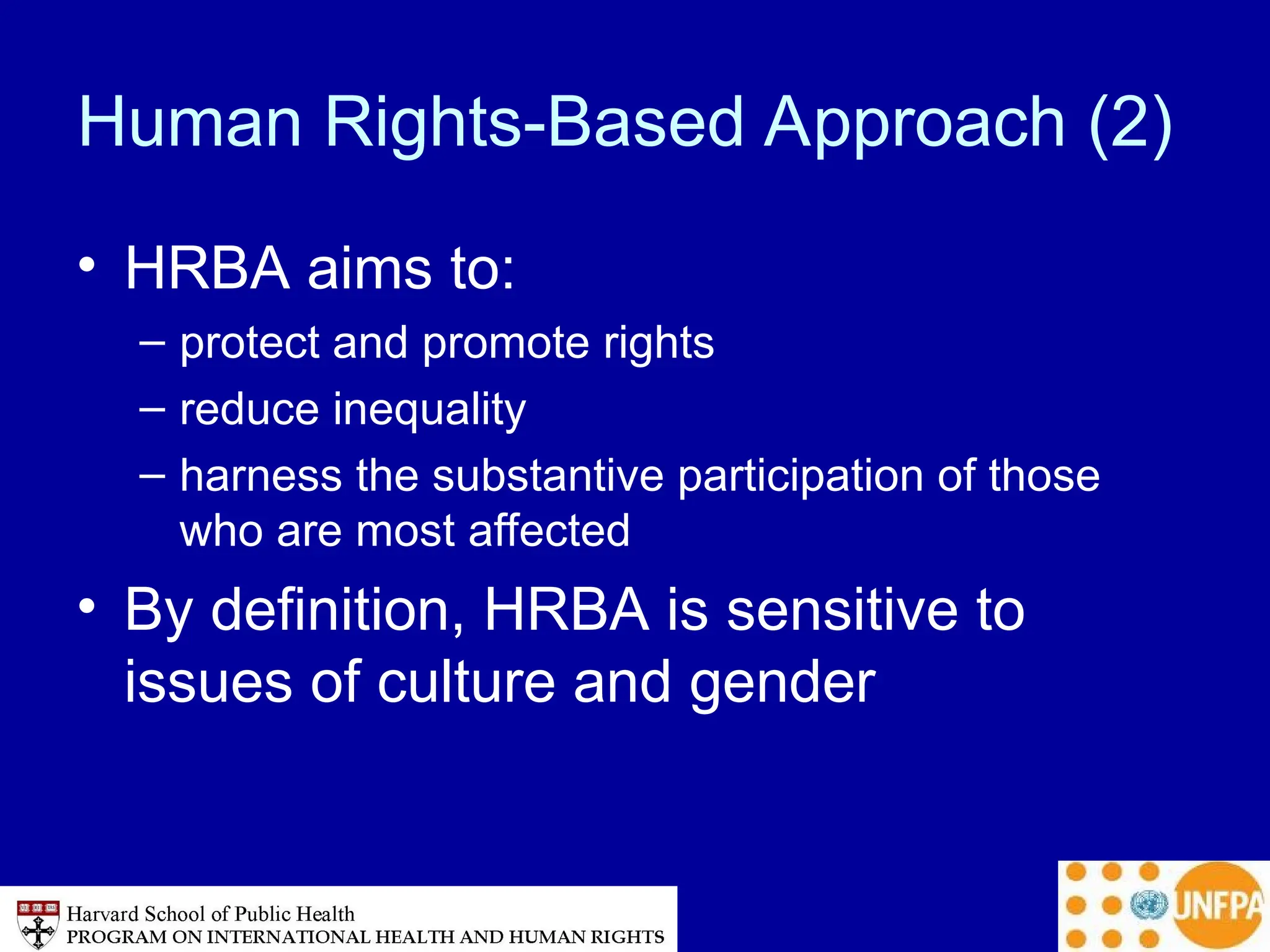 Human Rights-Based Approach (2)
• HRBA aims to:
– protect and promote rights
– reduce inequality
– harness the substantive participation of those
who are most affected
• By definition, HRBA is sensitive to
issues of culture and gender
 