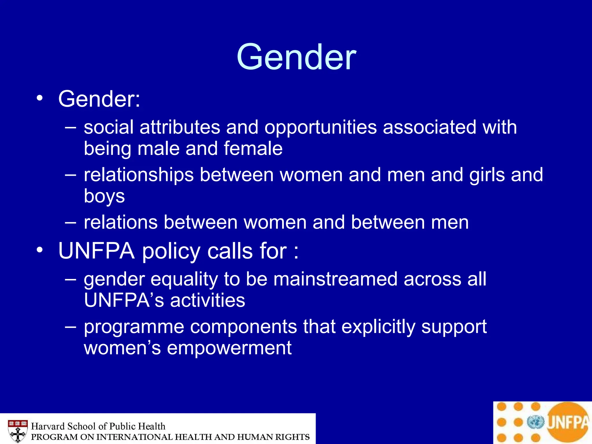 Gender
• Gender:
– social attributes and opportunities associated with
being male and female
– relationships between women and men and girls and
boys
– relations between women and between men
• UNFPA policy calls for :
– gender equality to be mainstreamed across all
UNFPA’s activities
– programme components that explicitly support
women’s empowerment
 