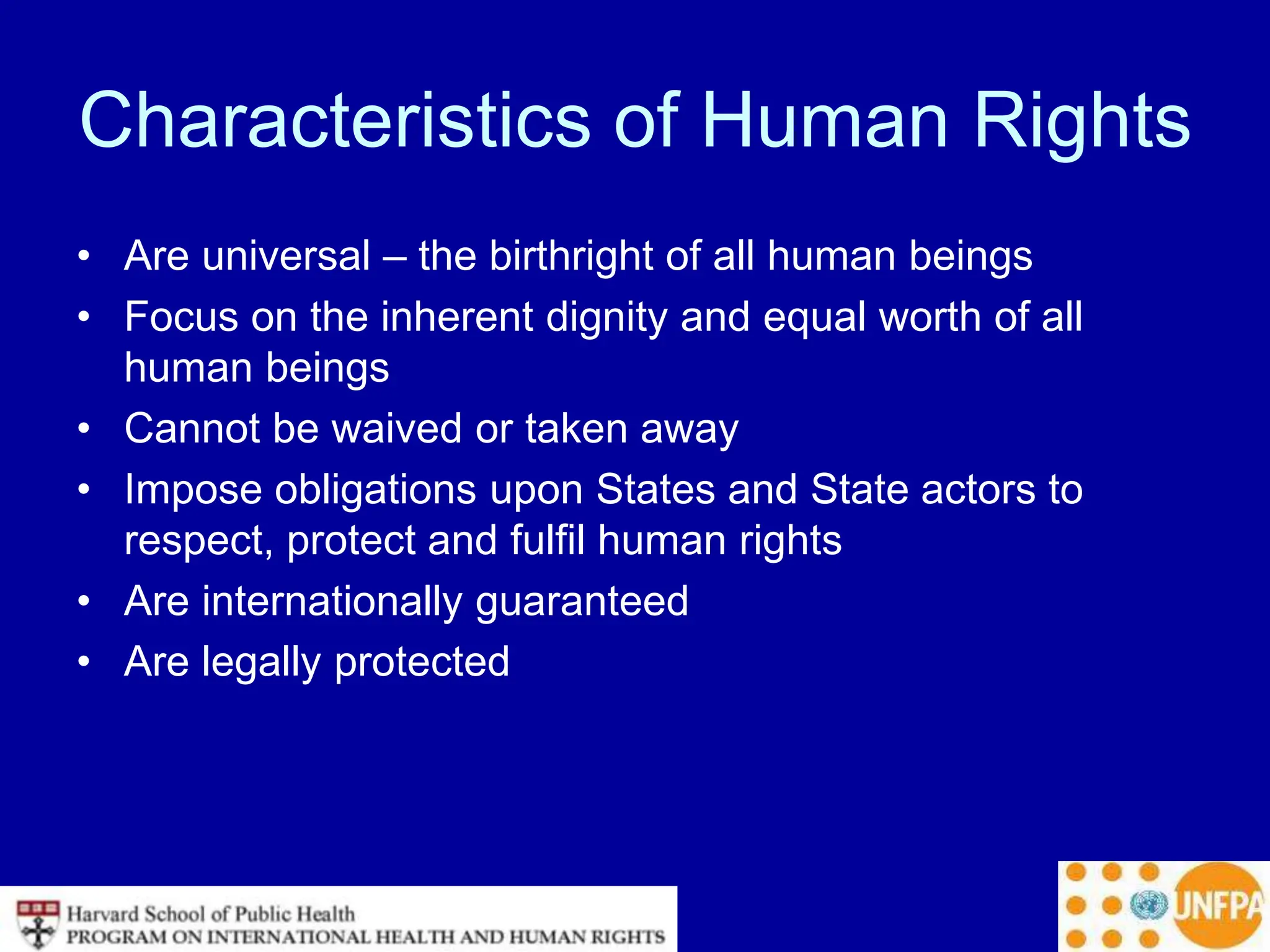 Characteristics of Human Rights
• Are universal – the birthright of all human beings
• Focus on the inherent dignity and equal worth of all
human beings
• Cannot be waived or taken away
• Impose obligations upon States and State actors to
respect, protect and fulfil human rights
• Are internationally guaranteed
• Are legally protected
 