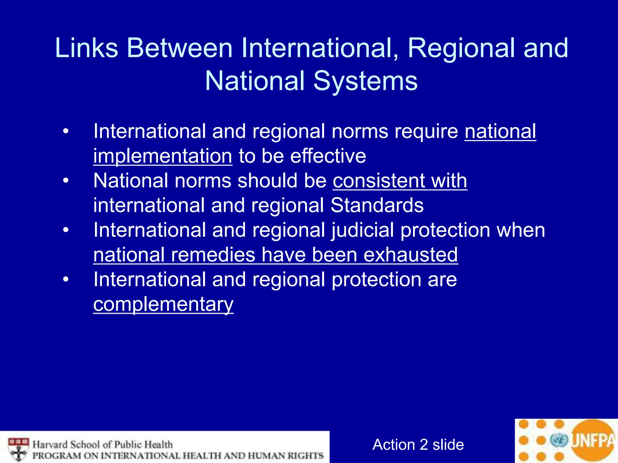 Action 2 slide
Links Between International, Regional and
National Systems
• International and regional norms require national
implementation to be effective
• National norms should be consistent with
international and regional Standards
• International and regional judicial protection when
national remedies have been exhausted
• International and regional protection are
complementary
 
