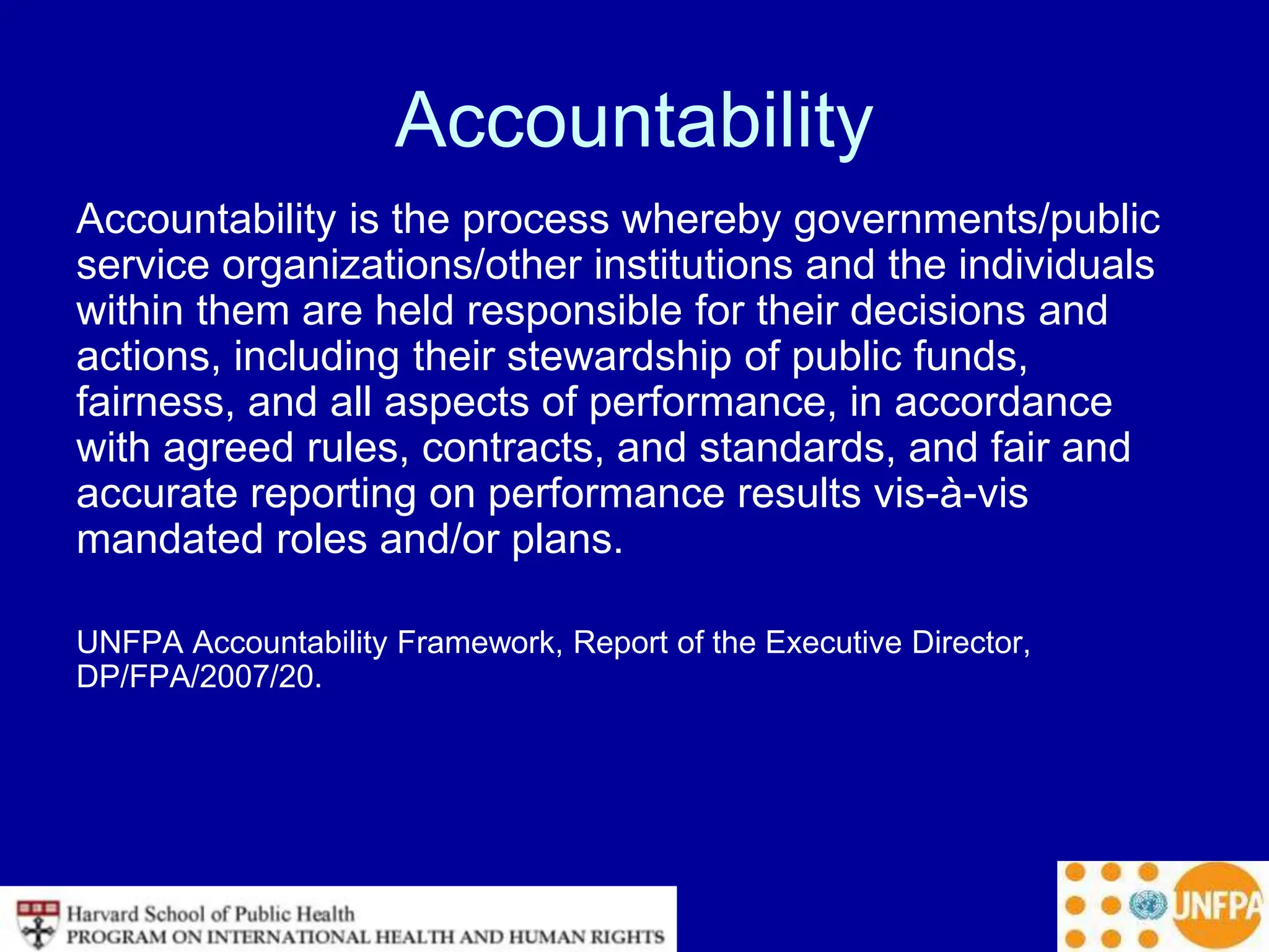 Accountability
Accountability is the process whereby governments/public
service organizations/other institutions and the individuals
within them are held responsible for their decisions and
actions, including their stewardship of public funds,
fairness, and all aspects of performance, in accordance
with agreed rules, contracts, and standards, and fair and
accurate reporting on performance results vis-à-vis
mandated roles and/or plans.
UNFPA Accountability Framework, Report of the Executive Director,
DP/FPA/2007/20.
 