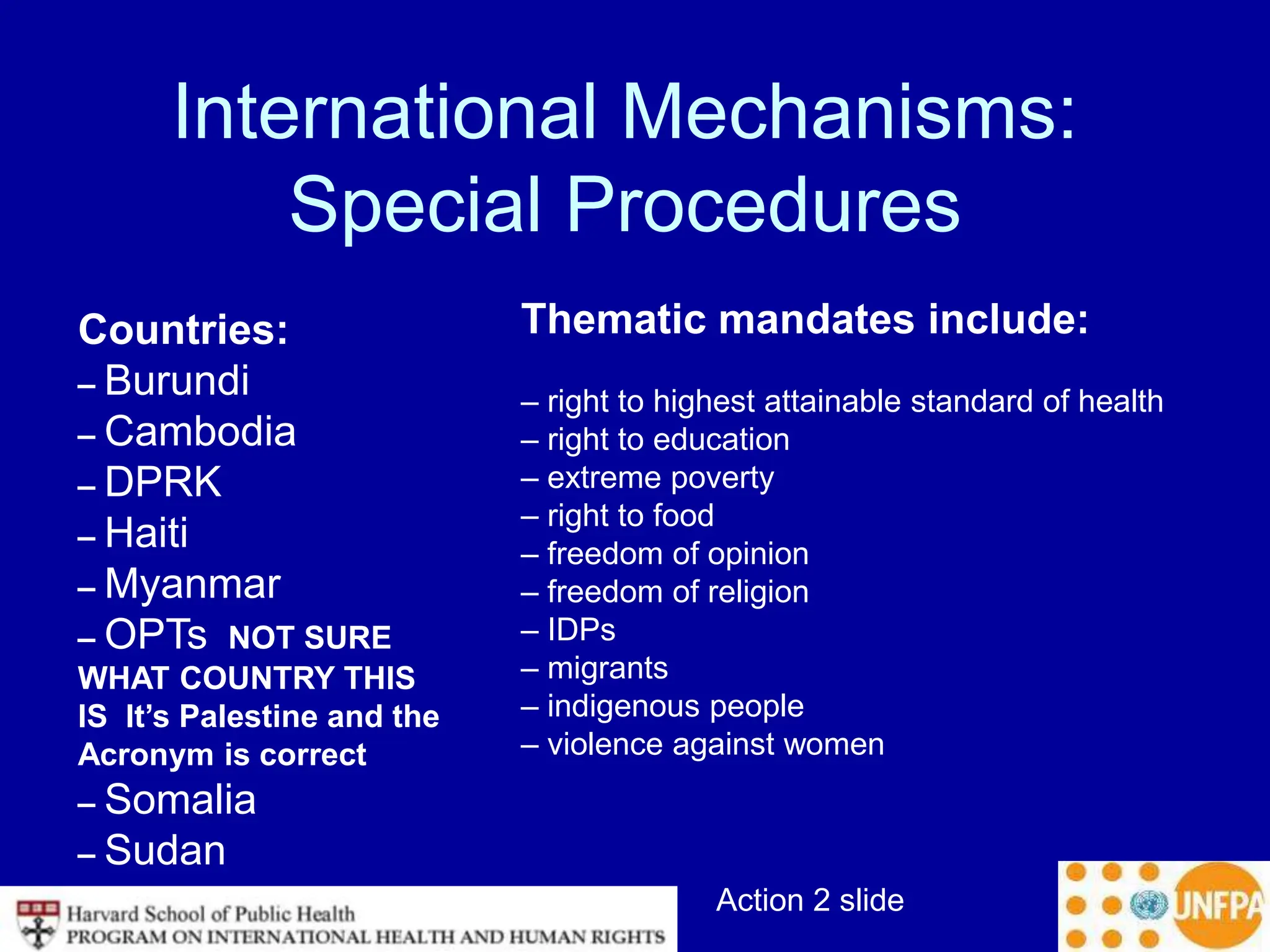Action 2 slide
International Mechanisms:
Special Procedures
Countries:
– Burundi
– Cambodia
– DPRK
– Haiti
– Myanmar
– OPTs NOT SURE
WHAT COUNTRY THIS
IS It’s Palestine and the
Acronym is correct
– Somalia
– Sudan
Thematic mandates include:
– right to highest attainable standard of health
– right to education
– extreme poverty
– right to food
– freedom of opinion
– freedom of religion
– IDPs
– migrants
– indigenous people
– violence against women
 