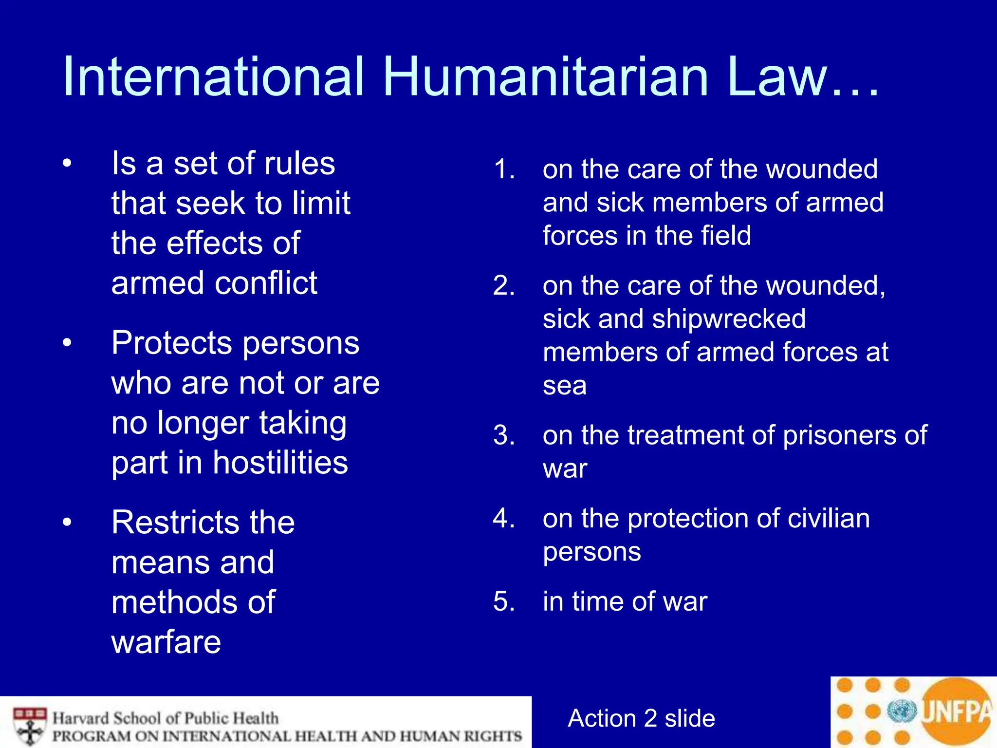 Action 2 slide
International Humanitarian Law…
• Is a set of rules
that seek to limit
the effects of
armed conflict
• Protects persons
who are not or are
no longer taking
part in hostilities
• Restricts the
means and
methods of
warfare
1. on the care of the wounded
and sick members of armed
forces in the field
2. on the care of the wounded,
sick and shipwrecked
members of armed forces at
sea
3. on the treatment of prisoners of
war
4. on the protection of civilian
persons
5. in time of war
 