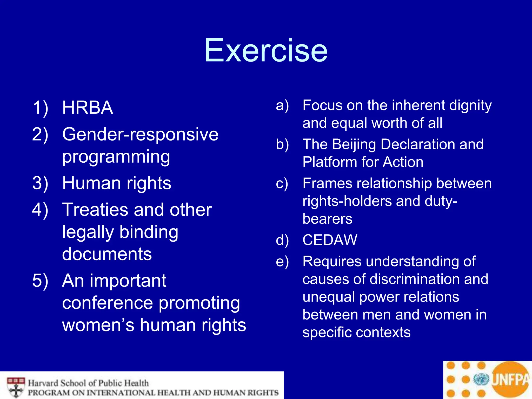 Exercise
1) HRBA
2) Gender-responsive
programming
3) Human rights
4) Treaties and other
legally binding
documents
5) An important
conference promoting
women’s human rights
a) Focus on the inherent dignity
and equal worth of all
b) The Beijing Declaration and
Platform for Action
c) Frames relationship between
rights-holders and duty-
bearers
d) CEDAW
e) Requires understanding of
causes of discrimination and
unequal power relations
between men and women in
specific contexts
 