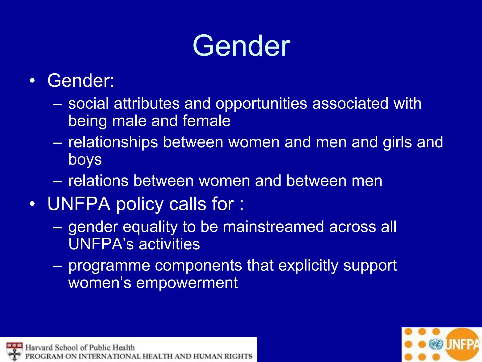 Gender
• Gender:
– social attributes and opportunities associated with
being male and female
– relationships between women and men and girls and
boys
– relations between women and between men
• UNFPA policy calls for :
– gender equality to be mainstreamed across all
UNFPA’s activities
– programme components that explicitly support
women’s empowerment
 