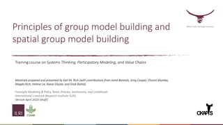 Principles of group model building and
spatial group model building
Better lives through livestock
O
K
A
PiS
Training course on Systems Thinking, Participatory Modeling, and Value Chains
Materials prepared and presented by Karl M. Rich (with contributions from Jared Berends, Greg Cooper, Chisoni Mumba,
Magda Rich, Helene Lie, Kanar Dizyee, and Sirak Bahta)
Foresight Modeling & Policy Team, Policies, Institutions, and Livelihoods
International Livestock Research Institute (ILRI)
Version April 2020 (draft)
 