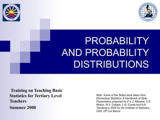 Training on Teaching Basic
Statistics for Tertiary Level
Teachers
Summer 2008
Note: Some of the Slides were taken from
Elementary Statistics: A Handbook of Slide
Presentation prepared by Z.V.J. Albacea, C.E.
Reano, R.V. Collado, L.N. Comia and N.A.
Tandang in 2005 for the Institute of Statistics,
CAS, UP Los Banos
PROBABILITY
AND PROBABILITY
DISTRIBUTIONS
 