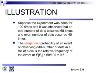Session 2.18
TEACHING BASIC STATISTICS …
ILLUSTRATION
 Suppose the experiment was done for
100 times and it was observed that an
odd-number of dots occurred 60 times
and even-number of dots occurred 40
times.
 The (empirical) probability of an event
of observing odd-number of dots in a
roll of a die is the relative frequency of
the event or P[E1] = 60/100 = 0.6
 