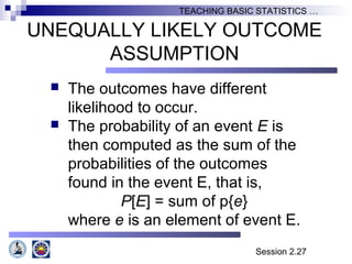 Session 2.27
TEACHING BASIC STATISTICS …
UNEQUALLY LIKELY OUTCOME
ASSUMPTION
 The outcomes have different
likelihood to occur.
 The probability of an event E is
then computed as the sum of the
probabilities of the outcomes
found in the event E, that is,
P[E] = sum of p{e}
where e is an element of event E.
 