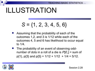 Session 2.28
TEACHING BASIC STATISTICS …
ILLUSTRATION
S = {1, 2, 3, 4, 5, 6}
 Assuming that the probability of each of the
outcomes 1,2, and 3 is 1/12 while each of the
outcomes 4, 5 and 6 has likelihood to occur equal
to 1/4.
 The probability of an event of observing odd-
number of dots in a roll of a die is P[E1] = sum of
p{1}, p{3} and p{5} = 1/12 + 1/12 + 1/4 = 5/12.
 