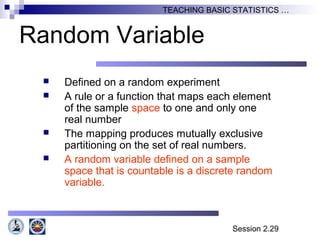 Session 2.29
TEACHING BASIC STATISTICS …
Random Variable
 Defined on a random experiment
 A rule or a function that maps each element
of the sample space to one and only one
real number
 The mapping produces mutually exclusive
partitioning on the set of real numbers.
 A random variable defined on a sample
space that is countable is a discrete random
variable.
 
